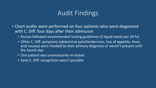 Audit Findings
• Chart audits were performed on four patients who were diagnosed
with C. Diff. four days after their admission
• Nurses followed recommended testing guidelines (3 liquid stools per 24 hr)
• Other C. Diff. symptoms (abdominal pain/tenderness, loss of appetite, fever,
and nausea) were masked by their primary diagnosis or weren’t present until
the fourth day
• One patient was unnecessarily re-tested
• Early C. Diff. recognition wasn’t possible
 