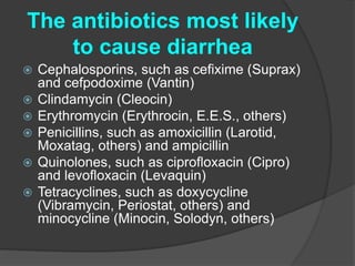 The antibiotics most likely 
to cause diarrhea 
 Cephalosporins, such as cefixime (Suprax) 
and cefpodoxime (Vantin) 
 Clindamycin (Cleocin) 
 Erythromycin (Erythrocin, E.E.S., others) 
 Penicillins, such as amoxicillin (Larotid, 
Moxatag, others) and ampicillin 
 Quinolones, such as ciprofloxacin (Cipro) 
and levofloxacin (Levaquin) 
 Tetracyclines, such as doxycycline 
(Vibramycin, Periostat, others) and 
minocycline (Minocin, Solodyn, others) 
 