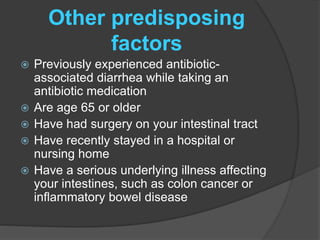 Other predisposing 
factors 
 Previously experienced antibiotic-associated 
diarrhea while taking an 
antibiotic medication 
 Are age 65 or older 
 Have had surgery on your intestinal tract 
 Have recently stayed in a hospital or 
nursing home 
 Have a serious underlying illness affecting 
your intestines, such as colon cancer or 
inflammatory bowel disease 
 