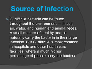 Source of Infection 
 C. difficile bacteria can be found 
throughout the environment — in soil, 
air, water, and human and animal feces. 
A small number of healthy people 
naturally carry the bacteria in their large 
intestine. But C. difficile is most common 
in hospitals and other health care 
facilities, where a much higher 
percentage of people carry the bacteria. 
 
