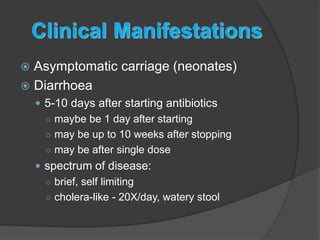 Clinical Manifestations 
 Asymptomatic carriage (neonates) 
 Diarrhoea 
 5-10 days after starting antibiotics 
○ maybe be 1 day after starting 
○ may be up to 10 weeks after stopping 
○ may be after single dose 
 spectrum of disease: 
○ brief, self limiting 
○ cholera-like - 20X/day, watery stool 
 