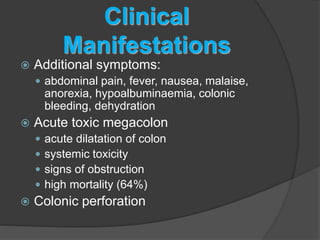 Clinical 
Manifestations 
 Additional symptoms: 
 abdominal pain, fever, nausea, malaise, 
anorexia, hypoalbuminaemia, colonic 
bleeding, dehydration 
 Acute toxic megacolon 
 acute dilatation of colon 
 systemic toxicity 
 signs of obstruction 
 high mortality (64%) 
 Colonic perforation 
 