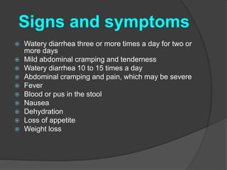 Signs and symptoms 
 Watery diarrhea three or more times a day for two or 
more days 
 Mild abdominal cramping and tenderness 
 Watery diarrhea 10 to 15 times a day 
 Abdominal cramping and pain, which may be severe 
 Fever 
 Blood or pus in the stool 
 Nausea 
 Dehydration 
 Loss of appetite 
 Weight loss 
 