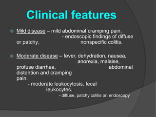 Clinical features 
 Mild disease – mild abdominal cramping pain. 
- endoscopic findings of diffuse 
or patchy, nonspecific colitis. 
 Moderate disease – fever, dehydration, nausea, 
anorexia, malaise, 
profuse diarrhea, abdominal 
distention and cramping 
pain. 
- moderate leukocytosis, fecal 
leukocytes. 
- diffuse, patchy colitis on endoscopy 
 