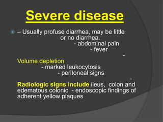 Severe disease 
 – Usually profuse diarrhea, may be little 
or no diarrhea. 
- abdominal pain 
- fever 
- 
Volume depletion 
- marked leukocytosis 
- peritoneal signs 
- 
Radiologic signs include ileus, colon and 
edematous colonic - endoscopic findings of 
adherent yellow plaques 
 
