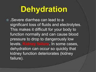 Dehydration 
 .Severe diarrhea can lead to a 
significant loss of fluids and electrolytes. 
This makes it difficult for your body to 
function normally and can cause blood 
pressure to drop to dangerously low 
levels. Kidney failure. In some cases, 
dehydration can occur so quickly that 
kidney function deteriorates (kidney 
failure). 
 