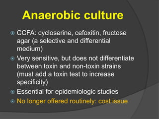 Anaerobic culture 
 CCFA: cycloserine, cefoxitin, fructose 
agar (a selective and differential 
medium) 
 Very sensitive, but does not differentiate 
between toxin and non-toxin strains 
(must add a toxin test to increase 
specificity) 
 Essential for epidemiologic studies 
 No longer offered routinely: cost issue 
 