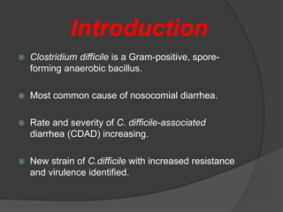 Introduction 
 Clostridium difficile is a Gram-positive, spore-forming 
anaerobic bacillus. 
 Most common cause of nosocomial diarrhea. 
 Rate and severity of C. difficile-associated 
diarrhea (CDAD) increasing. 
 New strain of C.difficile with increased resistance 
and virulence identified. 
 