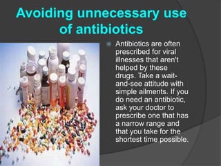 Avoiding unnecessary use 
of antibiotics 
 Antibiotics are often 
prescribed for viral 
illnesses that aren't 
helped by these 
drugs. Take a wait-and- 
see attitude with 
simple ailments. If you 
do need an antibiotic, 
ask your doctor to 
prescribe one that has 
a narrow range and 
that you take for the 
shortest time possible. 
 