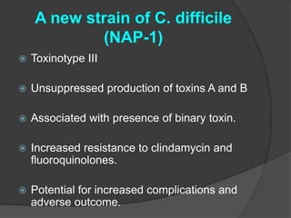 A new strain of C. difficile 
(NAP-1) 
 Toxinotype III 
 Unsuppressed production of toxins A and B 
 Associated with presence of binary toxin. 
 Increased resistance to clindamycin and 
fluoroquinolones. 
 Potential for increased complications and 
adverse outcome. 
 
