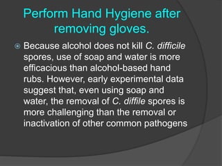 Perform Hand Hygiene after 
removing gloves. 
 Because alcohol does not kill C. difficile 
spores, use of soap and water is more 
efficacious than alcohol-based hand 
rubs. However, early experimental data 
suggest that, even using soap and 
water, the removal of C. diffile spores is 
more challenging than the removal or 
inactivation of other common pathogens 
 