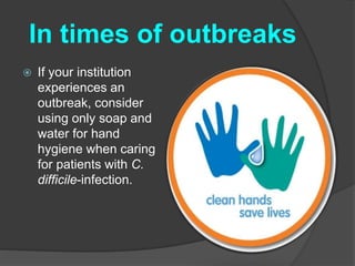 In times of outbreaks 
 If your institution 
experiences an 
outbreak, consider 
using only soap and 
water for hand 
hygiene when caring 
for patients with C. 
difficile-infection. 
 