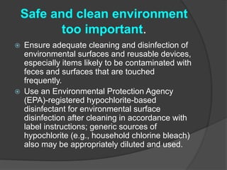 Safe and clean environment 
too important. 
 Ensure adequate cleaning and disinfection of 
environmental surfaces and reusable devices, 
especially items likely to be contaminated with 
feces and surfaces that are touched 
frequently. 
 Use an Environmental Protection Agency 
(EPA)-registered hypochlorite-based 
disinfectant for environmental surface 
disinfection after cleaning in accordance with 
label instructions; generic sources of 
hypochlorite (e.g., household chlorine bleach) 
also may be appropriately diluted and used. 
 