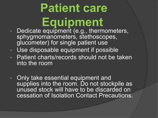Patient care 
Equipment 
• Dedicate equipment (e.g., thermometers, 
sphygmomanometers, stethoscopes, 
glucometer) for single patient use 
• Use disposable equipment if possible 
• Patient charts/records should not be taken 
into the room 
• Only take essential equipment and 
supplies into the room. Do not stockpile as 
unused stock will have to be discarded on 
cessation of Isolation Contact Precautions. 
 