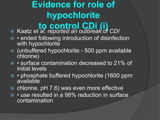 Evidence for role of 
hypochlorite 
to control CDi (i) 
 Kaatz et al. reported an outbreak of CDI 
 • ended following introduction of disinfection 
with hypochlorite 
 (unbuffered hypochlorite - 500 ppm available 
chlorine) 
 • surface contamination decreased to 21% of 
initial levels 
 • phosphate buffered hypochlorite (1600 ppm 
available 
 chlorine, pH 7.6) was even more effective 
 • use resulted in a 98% reduction in surface 
contamination 
 