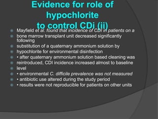 Evidence for role of 
hypochlorite 
to control CDi (ii)  Mayfield et al. found that incidence of CDI in patients on a 
 bone marrow transplant unit decreased significantly 
following 
 substitution of a quaternary ammonium solution by 
 hypochlorite for environmental disinfection 
 • after quaternary ammonium solution based cleaning was 
 reintroduced, CDI incidence increased almost to baseline 
 level 
 • environmental C. difficile prevalence was not measured 
 • antibiotic use altered during the study period 
 • results were not reproducible for patients on other units 
 