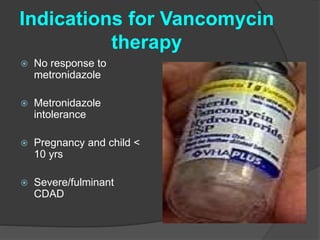 Indications for Vancomycin 
therapy 
 No response to 
metronidazole 
 Metronidazole 
intolerance 
 Pregnancy and child < 
10 yrs 
 Severe/fulminant 
CDAD 
 