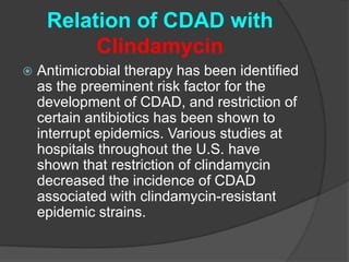 Relation of CDAD with 
Clindamycin 
 Antimicrobial therapy has been identified 
as the preeminent risk factor for the 
development of CDAD, and restriction of 
certain antibiotics has been shown to 
interrupt epidemics. Various studies at 
hospitals throughout the U.S. have 
shown that restriction of clindamycin 
decreased the incidence of CDAD 
associated with clindamycin-resistant 
epidemic strains. 
 