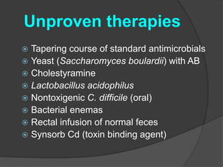 Unproven therapies 
 Tapering course of standard antimicrobials 
 Yeast (Saccharomyces boulardii) with AB 
 Cholestyramine 
 Lactobacillus acidophilus 
 Nontoxigenic C. difficile (oral) 
 Bacterial enemas 
 Rectal infusion of normal feces 
 Synsorb Cd (toxin binding agent) 
 