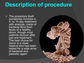 Description of procedure 
 The procedure itself 
sometimes involves a 
5- to 10-day treatment 
with enemas, made of 
bacterial flora from 
feces of a healthy 
donor, though most 
patients recover after 
just one treatment. 
The best choice for 
donor is a close 
relative who has been 
tested for a wide array 
of bacterial and 
parasitic agent 
 