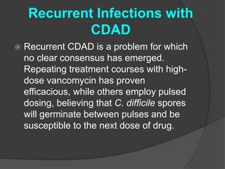 Recurrent Infections with 
CDAD 
 Recurrent CDAD is a problem for which 
no clear consensus has emerged. 
Repeating treatment courses with high-dose 
vancomycin has proven 
efficacious, while others employ pulsed 
dosing, believing that C. difficile spores 
will germinate between pulses and be 
susceptible to the next dose of drug. 
 