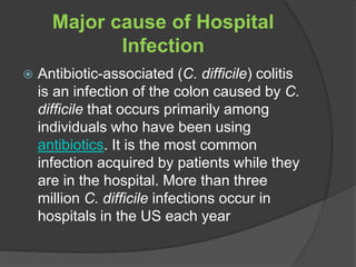 Major cause of Hospital 
Infection 
 Antibiotic-associated (C. difficile) colitis 
is an infection of the colon caused by C. 
difficile that occurs primarily among 
individuals who have been using 
antibiotics. It is the most common 
infection acquired by patients while they 
are in the hospital. More than three 
million C. difficile infections occur in 
hospitals in the US each year 
 