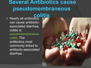 Several Antibiotics cause 
pseudomembraneous 
colitis  Nearly all antibiotics 
can cause antibiotic-associated 
diarrhea, 
colitis or 
pseudomembraneous 
colitis. The 
antibiotics most 
commonly linked to 
antibiotic-associated 
diarrhea : 
 