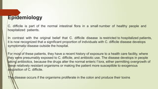 Epidemiology
C. difficile is part of the normal intestinal flora in a small number of healthy people and
hospitalized patients.
In contrast with the original belief that C. difficile disease is restricted to hospitalized patients,
it is now recognized that a significant proportion of individuals with C. difficile disease develops
symptomatic disease outside the hospital.
For most of these patients, they have a recent history of exposure to a health care facility, where
they were presumably exposed to C. difficile, and antibiotic use. The disease develops in people
taking antibiotics, because the drugs alter the normal enteric f lora, either permitting overgrowth of
these relatively resistant organisms or making the patient more susceptible to exogenous
acquisition of C. difficile.
The disease occurs if the organisms proliferate in the colon and produce their toxins
 