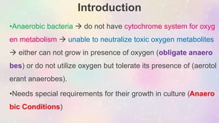 Introduction
•Anaerobic bacteria  do not have cytochrome system for oxyg
en metabolism  unable to neutralize toxic oxygen metabolites
 either can not grow in presence of oxygen (obligate anaero
bes) or do not utilize oxygen but tolerate its presence of (aerotol
erant anaerobes).
•Needs special requirements for their growth in culture (Anaero
bic Conditions)
 