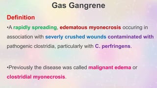 Gas Gangrene
Definition
•A rapidly spreading, edematous myonecrosis occuring in
association with severly crushed wounds contaminated with
pathogenic clostridia, particularly with C. perfringens.
•Previously the disease was called malignant edema or
clostridial myonecrosis.
 
