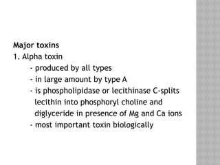 Major toxins
1. Alpha toxin
- produced by all types
- in large amount by type A
- is phospholipidase or lecithinase C-splits
lecithin into phosphoryl choline and
diglyceride in presence of Mg and Ca ions
- most important toxin biologically
 