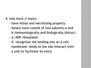 4. Iota toxin (i toxin)
- have lethal and necrotising property
- binary toxin consist of two subunits-a and
b (immunologically and biologically distinct
- a- ADP ribosylates
- b- recognises the binding site on a cell
membrane- binds to the site-interact with
a unit to facilitate its entry
 
