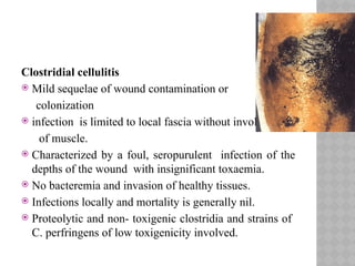 Clostridial cellulitis
 Mild sequelae of wound contamination or
colonization
 infection is limited to local fascia without involvement
of muscle.
 Characterized by a foul, seropurulent infection of the
depths of the wound with insignificant toxaemia.
 No bacteremia and invasion of healthy tissues.
 Infections locally and mortality is generally nil.
 Proteolytic and non- toxigenic clostridia and strains of
C. perfringens of low toxigenicity involved.
 