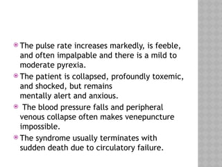  The pulse rate increases markedly, is feeble,
and often impalpable and there is a mild to
moderate pyrexia.
 The patient is collapsed, profoundly toxemic,
and shocked, but remains
mentally alert and anxious.
 The blood pressure falls and peripheral
venous collapse often makes venepuncture
impossible.
 The syndrome usually terminates with
sudden death due to circulatory failure.
 