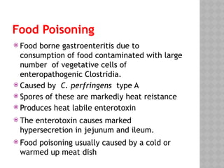 Food Poisoning
 Food borne gastroenteritis due to
consumption of food contaminated with large
number of vegetative cells of
enteropathogenic Clostridia.
 Caused by C. perfringens type A
 Spores of these are markedly heat reistance
 Produces heat labile enterotoxin
 The enterotoxin causes marked
hypersecretion in jejunum and ileum.
 Food poisoning usually caused by a cold or
warmed up meat dish
 