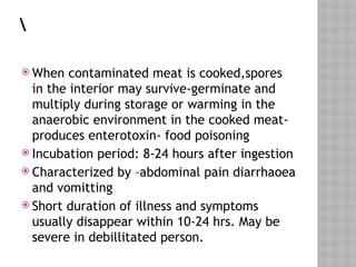  When contaminated meat is cooked,spores
in the interior may survive-germinate and
multiply during storage or warming in the
anaerobic environment in the cooked meat-
produces enterotoxin- food poisoning
 Incubation period: 8-24 hours after ingestion
 Characterized by –abdominal pain diarrhaoea
and vomitting
 Short duration of illness and symptoms
usually disappear within 10-24 hrs. May be
severe in debillitated person.
 