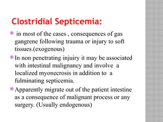 Clostridial Septicemia:
 in most of the cases , consequences of gas
gangrene following trauma or injury to soft
tissues.(exogenous)
 In non penetrating injuiry it may be associated
with intestinal malignancy and involve a
localized myonecrosis in addition to a
fulminating septicemia.
 Apparently migrate out of the patient intestine
as a consequence of malignant process or any
surgery. (Usually endogenous)
 