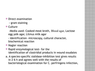  Direct examination
- gram staining
 Culture
-Media used: Cooked meat broth, Blood agar, Lactose
egg yolk agar, Litmus milk agar
- Identification- microscopy, cultural character,
biochemical reaction
 Nagler reaction
 Rapid enzymological test- for the
identification of clostridial products in wound exudates
a. A species-specific sialidase-inhibition test gives results
in 2–6 h and agrees well with the results of
bacteriological examination for C. perfringens infection,
 