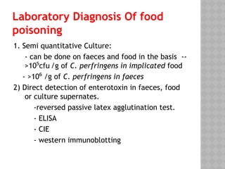 Laboratory Diagnosis Of food
poisoning
1. Semi quantitative Culture:
- can be done on faeces and food in the basis --
>10 cfu
⁵ /g of C. perfringens in implicated food
- >10 /g of
⁶ C. perfringens in faeces
2) Direct detection of enterotoxin in faeces, food
or culture supernates.
-reversed passive latex agglutination test.
- ELISA
- CIE
- western immunoblotting
 