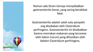 Namun ada Strain lainnya menyebabkan
gastroenteritis berat, yang sering berakibat
fatal.

Gastroenteritis adalah salah satu penyakit
ang disebakan oleh Clostridium
perfringens. Gastroenteritis ini disebabkan
karena memakan makanan yang tercemar
oleh toksin (racun) yang dihasilkan oleh
bakteri Clostridium perfringens.

 