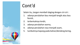 Cont’d
Selain itu, Jangan membeli daging dengan ciri-ciri :
1. adanya perubahan bau menjadi tengik atau bau
busuk,
2. terbentuknya lendir,
3. adanya perubahan warna,
4. adanya perubahan rasa menjadi asam,
5. tumbuhnya kapang pada bahan/dendeng kering.

 