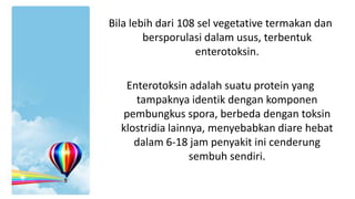Bila lebih dari 108 sel vegetative termakan dan
bersporulasi dalam usus, terbentuk
enterotoksin.

Enterotoksin adalah suatu protein yang
tampaknya identik dengan komponen
pembungkus spora, berbeda dengan toksin
klostridia lainnya, menyebabkan diare hebat
dalam 6-18 jam penyakit ini cenderung
sembuh sendiri.

 