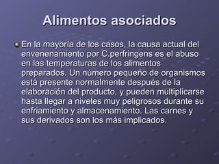 Alimentos asociados En la mayoría de los casos, la causa actual del envenenamiento por C.perfringens es el abuso en las temperaturas de los alimentos preparados. Un número pequeño de organismos está presente normalmente después de la elaboración del producto, y pueden multiplicarse hasta llegar a niveles muy peligrosos durante su enfriamiento y almacenamiento. Las carnes y sus derivados son los más implicados.  