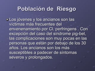 Población de  Riesgo   Los jóvenes y los ancianos son las víctimas más frecuentes del envenenamiento por Cl. perfringens . Con excepción del caso del síndrome pig-bel, las complicaciones son muy pocas en las personas que están por debajo de los 30 años. Los ancianos son los más susceptibles a padecer de síntomas severos y prolongados.  