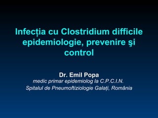 Infecţia cu Clostridium difficile 
epidemiologie, prevenire şi 
control 
Dr. Emil Popa 
medic primar epidemiolog la C.P.C.I.N. 
Spitalul de Pneumoftiziologie Galaţi, România 
 