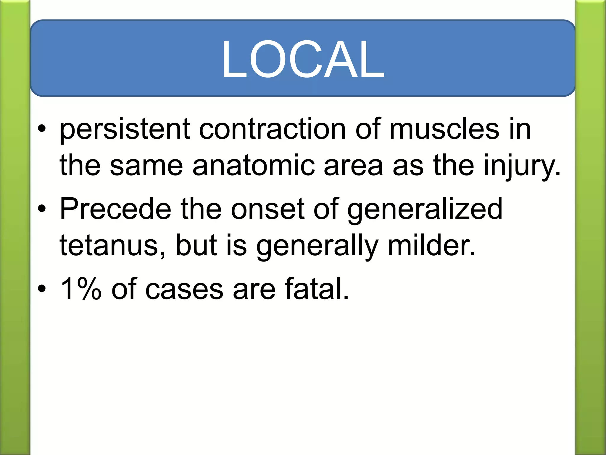 • persistent contraction of muscles in
the same anatomic area as the injury.
• Precede the onset of generalized
tetanus, but is generally milder.
• 1% of cases are fatal.
LOCAL
 