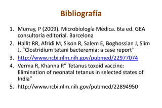 Bibliografía
1. Murray, P (2009). Microbiología Médica. 6ta ed. GEA
consultoría editorial. Barcelona
2. Hallit RR, Afridi M, Sison R, Salem E, Boghossian J, Slim
J. “Clostridium tetani bacteremia: a case report”
3. http://www.ncbi.nlm.nih.gov/pubmed/22977074
4. Verma R, Khanna P.” Tetanus toxoid vaccine:
Elimination of neonatal tetanus in selected states of
India”
5. http://www.ncbi.nlm.nih.gov/pubmed/22894950
 