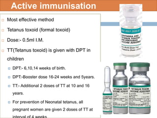 Active immunisation
 Most effective method
 Tetanus toxoid (formal toxoid)
 Dose:- 0.5ml I.M.
 TT(Tetanus toxoid) is given with DPT in
children
 DPT:- 6,10,14 weeks of birth.
 DPT:-Booster dose 16-24 weeks and 5years.
 TT:- Additional 2 doses of TT at 10 and 16
years.
 For prevention of Neonatal tetanus, all
pregnant women are given 2 doses of TT at
 