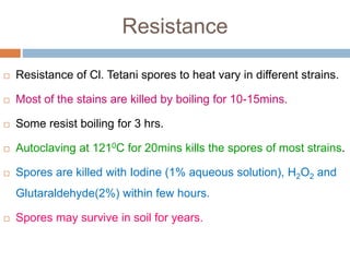 Resistance
 Resistance of Cl. Tetani spores to heat vary in different strains.
 Most of the stains are killed by boiling for 10-15mins.
 Some resist boiling for 3 hrs.
 Autoclaving at 1210C for 20mins kills the spores of most strains.
 Spores are killed with Iodine (1% aqueous solution), H2O2 and
Glutaraldehyde(2%) within few hours.
 Spores may survive in soil for years.
 