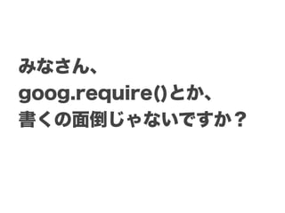 みなさん、
goog.require()とか、
書くの面倒じゃないですか？
 